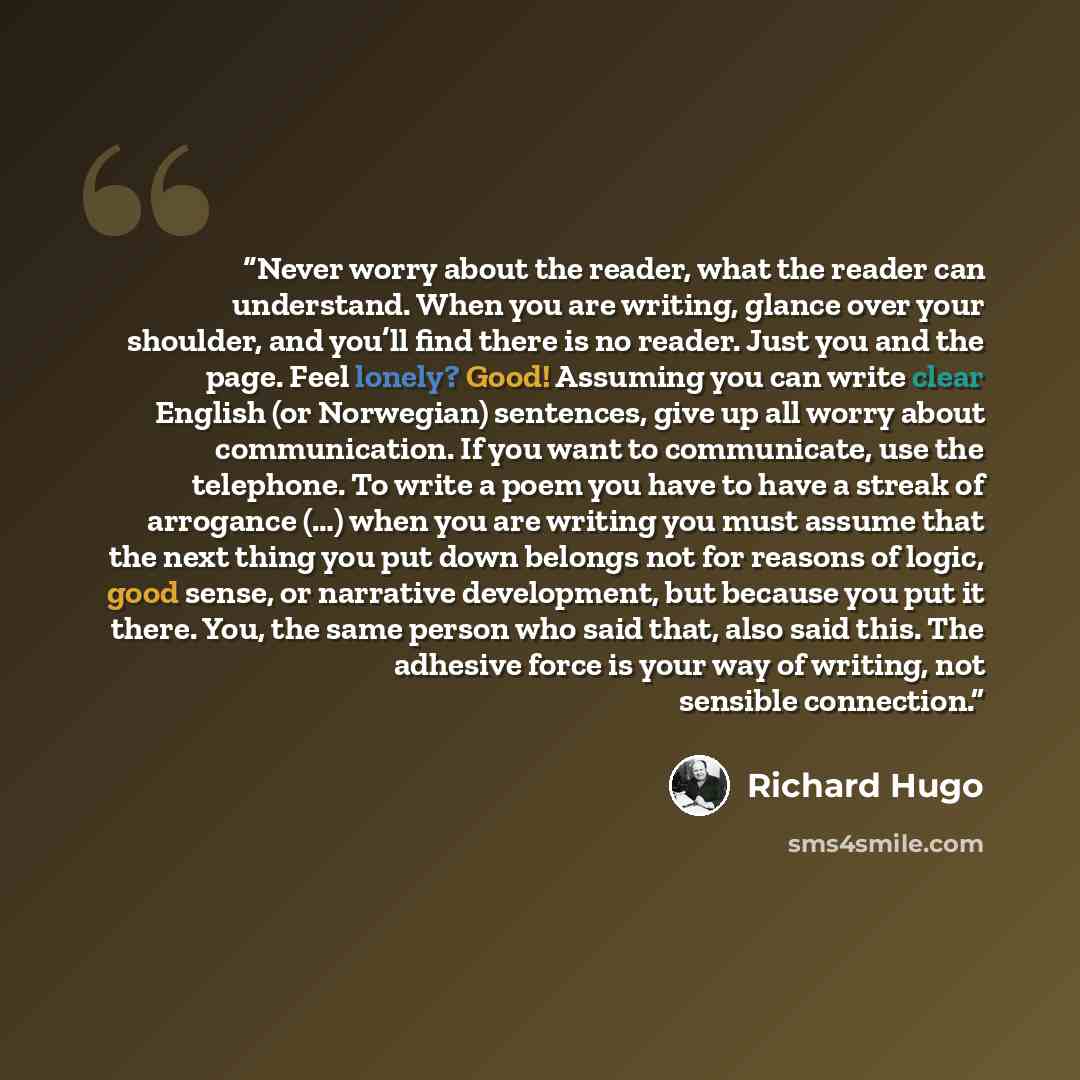 “Never worry about the reader, what the reader can understand. When you are writing, glance over your shoulder, and you’ll find there is no reader. Just you and the page. Feel lonely? Good! Assuming you can write clear English (or Norwegian) sentences, give up all worry about communication. If you…” quote by Richard Hugo