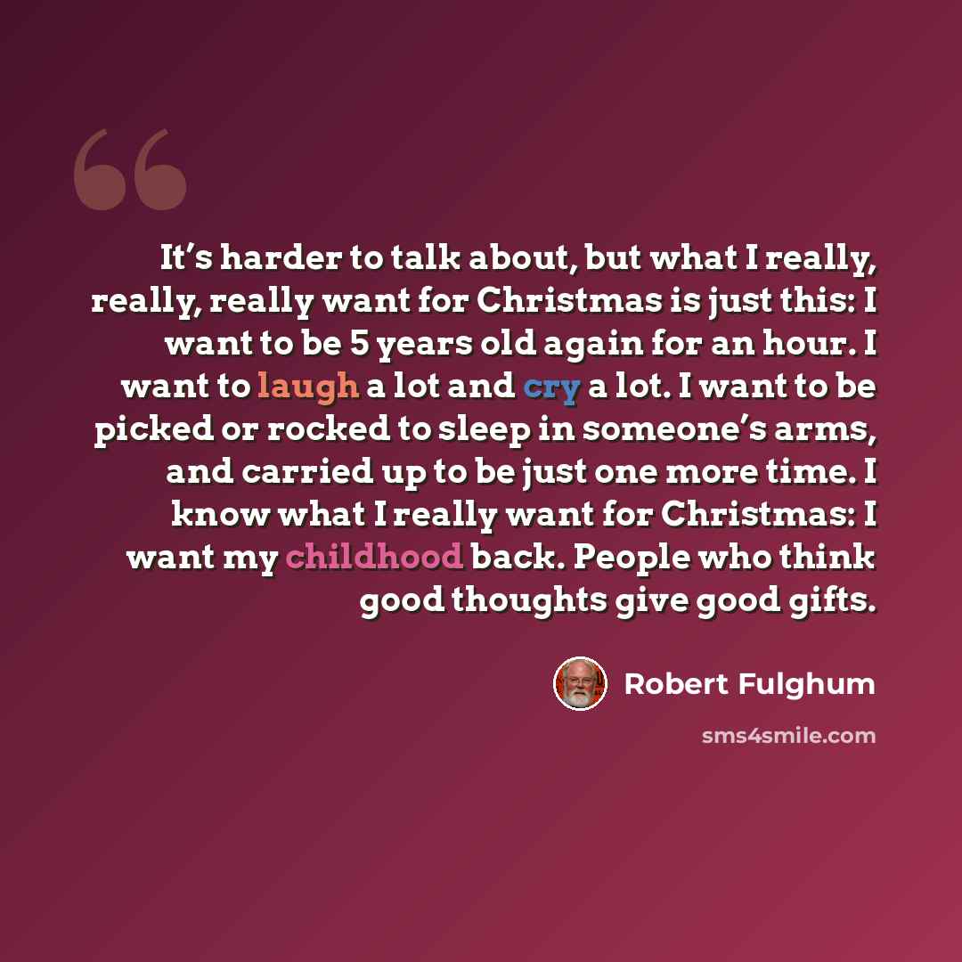 “It’s harder to talk about, but what I really, really, really want for Christmas is just this: I want to be 5 years old again for an hour. I want to laugh a lot and cry a lot. I want to be picked or rocked to sleep in someone’s arms, and carried up to be just one more time. I know what I really…” quote by Robert Fulghum