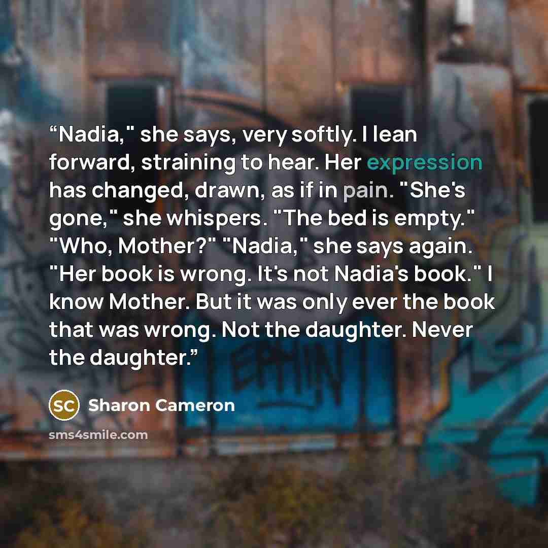 “Nadia," she says, very softly. I lean forward, straining to hear. Her expression has changed, drawn, as if in pain. "She's gone," she whispers. "The bed is empty." "Who, Mother?" "Nadia," she says again. "Her book is wrong. It's not Nadia's book." I know Mother. But it was only ever the book that…” quote by Sharon Cameron