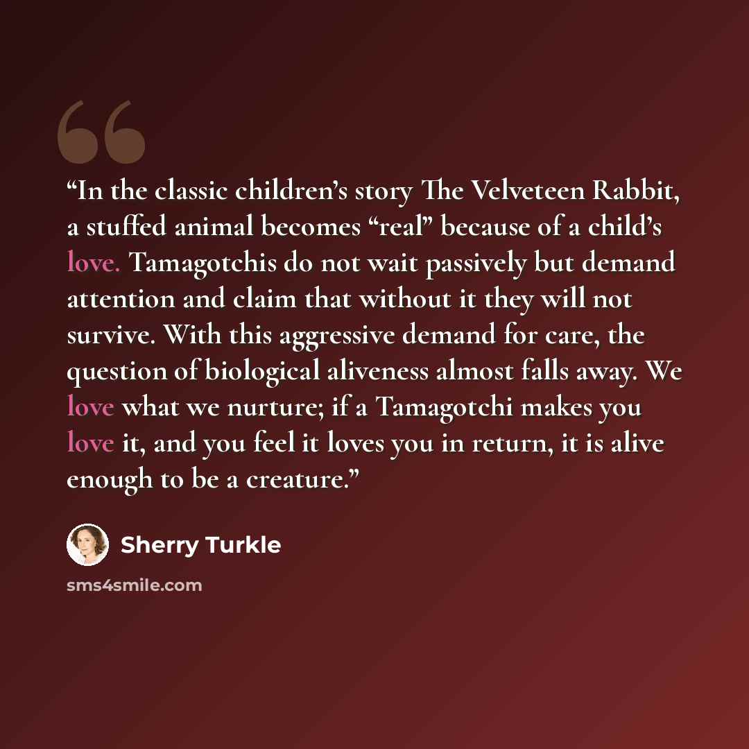 “In the classic children’s story The Velveteen Rabbit, a stuffed animal becomes “real” because of a child’s love. Tamagotchis do not wait passively but demand attention and claim that without it they will not survive. With this aggressive demand for care, the question of biological aliveness almost…” quote by Sherry Turkle