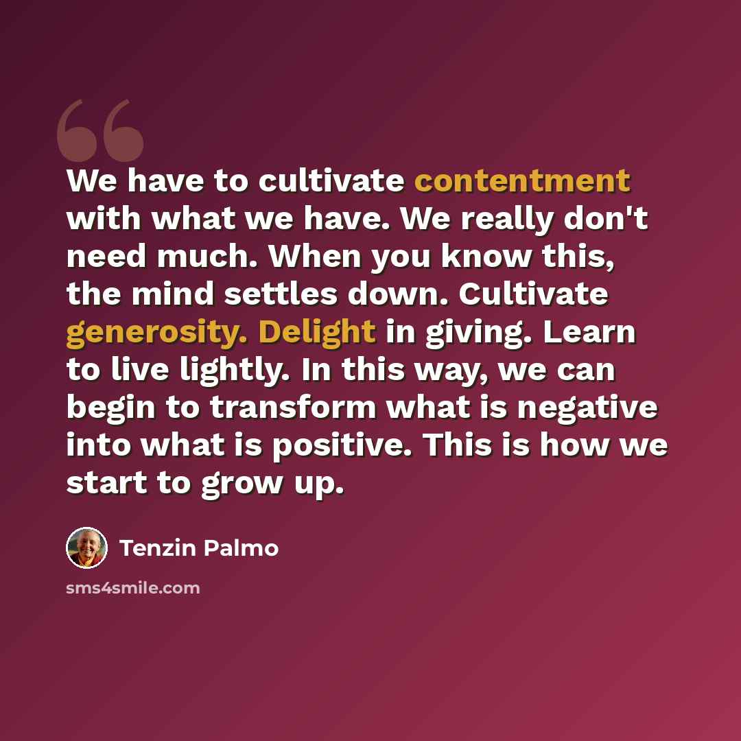“We have to cultivate contentment with what we have. We really don't need much. When you know this, the mind settles down. Cultivate generosity. Delight in giving. Learn to live lightly. In this way, we can begin to transform what is negative into what is positive. This is how we start to grow up.” quote by Tenzin Palmo