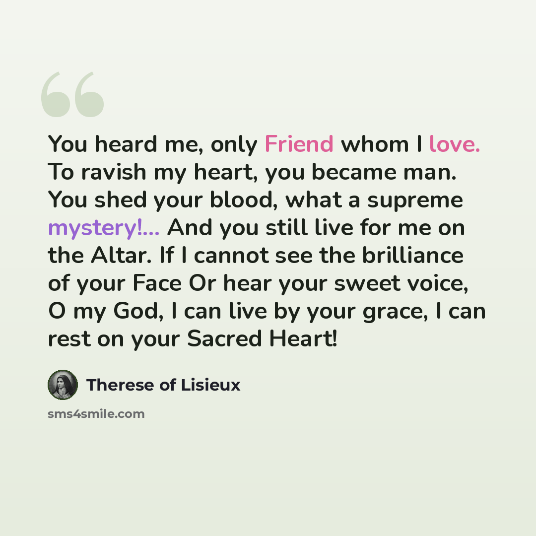 “You heard me, only Friend whom I love. To ravish my heart, you became man. You shed your blood, what a supreme mystery!... And you still live for me on the Altar. If I cannot see the brilliance of your Face Or hear your sweet voice, O my God, I can live by your grace, I can rest on your Sacred…” quote by Therese of Lisieux