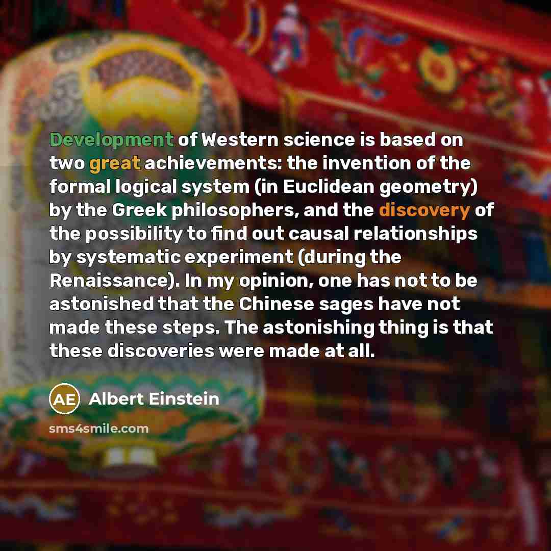 “Development of Western science is based on two great achievements: the invention of the formal logical system (in Euclidean geometry) by the Greek philosophers, and the discovery of the possibility to find out causal relationships by systematic experiment (during the Renaissance). In my opinion…” quote by Albert Einstein