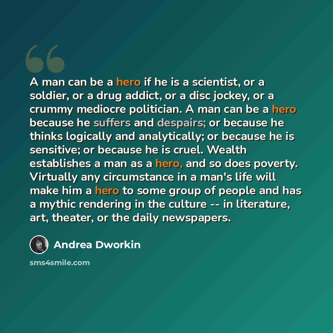 “A man can be a hero if he is a scientist, or a soldier, or a drug addict, or a disc jockey, or a crummy mediocre politician. A man can be a hero because he suffers and despairs; or because he thinks logically and analytically; or because he is sensitive; or because he is cruel. Wealth establishes…” quote by Andrea Dworkin