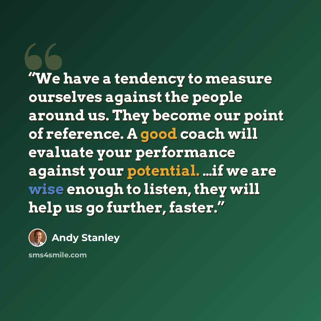 “We have a tendency to measure ourselves against the people around us. They become our point of reference. A good coach will evaluate your performance against your potential. …if we are wise enough to listen, they will help us go further, faster.” quote by Andy Stanley