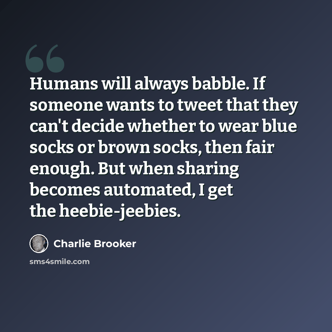 “Humans will always babble. If someone wants to tweet that they can't decide whether to wear blue socks or brown socks, then fair enough. But when sharing becomes automated, I get the heebie-jeebies.” quote by Charlie Brooker