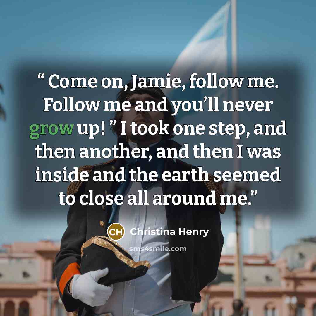 “Come on, Jamie, follow me. Follow me and you’ll never grow up! ” I took one step, and then another, and then I was inside and the earth seemed to close all around me.” quote by Christina Henry
