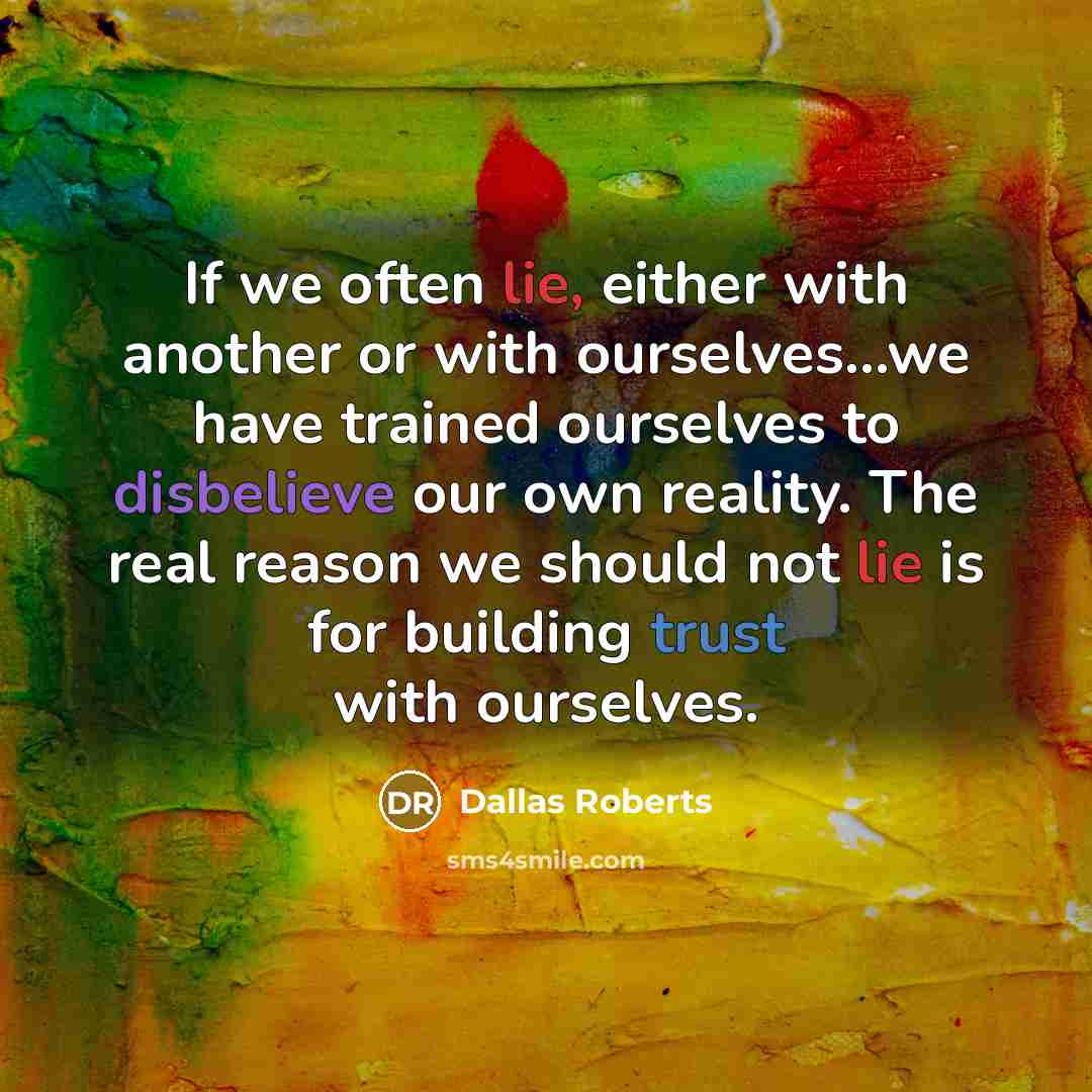 “If we often lie, either with another or with ourselves…we have trained ourselves to disbelieve our own reality. The real reason we should not lie is for building trust with ourselves.” quote by Dallas Roberts