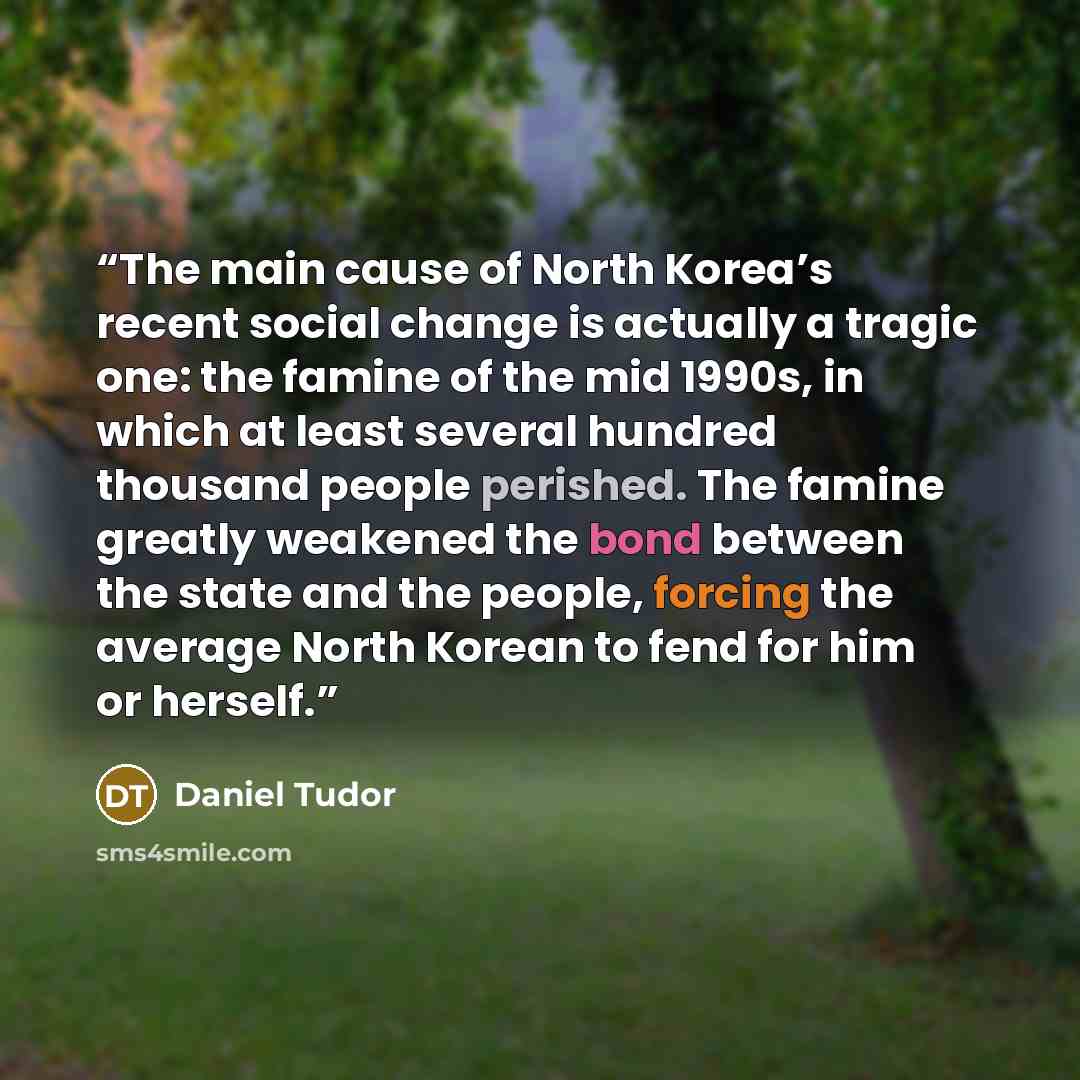 “The main cause of North Korea’s recent social change is actually a tragic one: the famine of the mid 1990s, in which at least several hundred thousand people perished. The famine greatly weakened the bond between the state and the people, forcing the average North Korean to fend for him or herself.” quote by Daniel Tudor