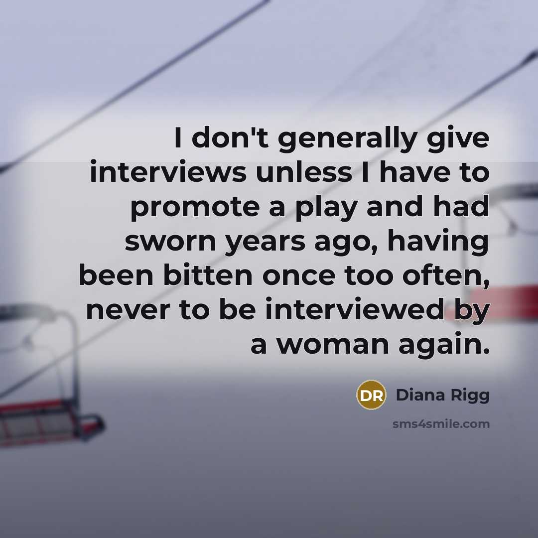 “I don't generally give interviews unless I have to promote a play and had sworn years ago, having been bitten once too often, never to be interviewed by a woman again.” quote by Diana Rigg