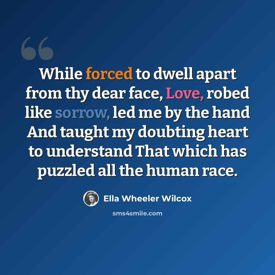 “While forced to dwell apart from thy dear face, Love, robed like sorrow, led me by the hand And taught my doubting heart to understand That which has puzzled all the human race.” quote by Ella Wheeler Wilcox