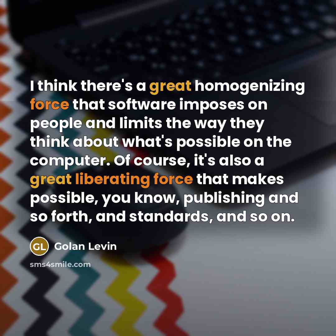 “I think there's a great homogenizing force that software imposes on people and limits the way they think about what's possible on the computer. Of course, it's also a great liberating force that makes possible, you know, publishing and so forth, and standards, and so on.” quote by Golan Levin