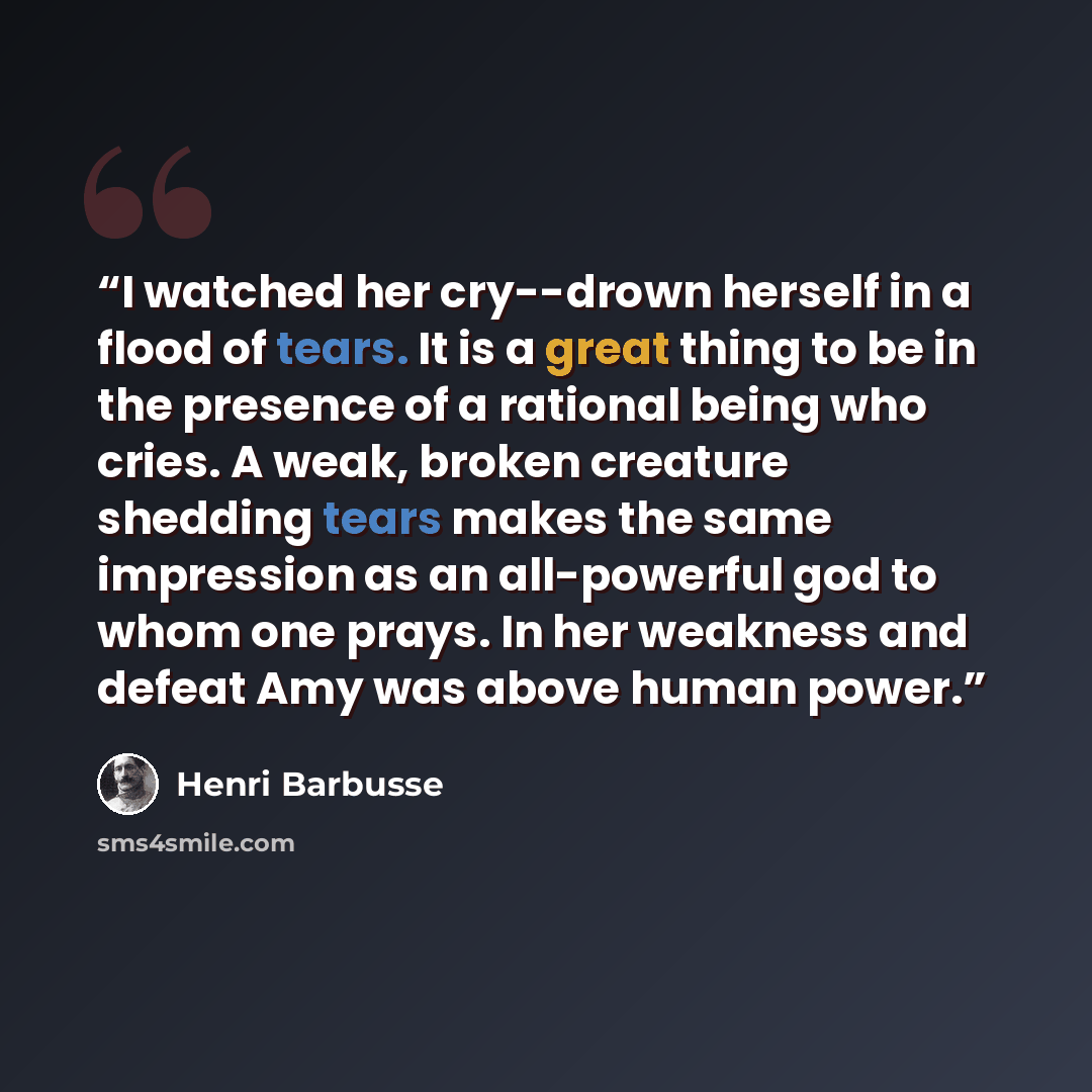 “I watched her cry--drown herself in a flood of tears. It is a great thing to be in the presence of a rational being who cries. A weak, broken creature shedding tears makes the same impression as an all-powerful god to whom one prays. In her weakness and defeat Amy was above human power.” quote by Henri Barbusse