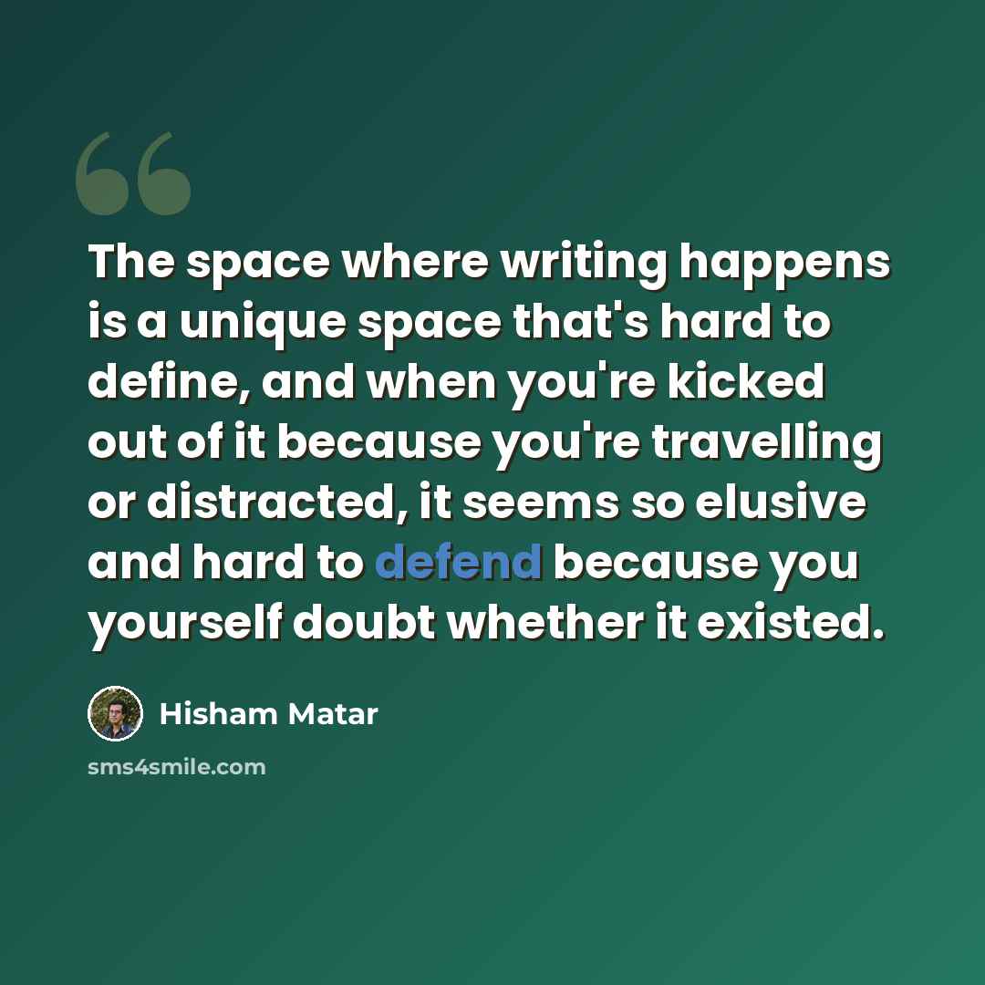 “The space where writing happens is a unique space that's hard to define, and when you're kicked out of it because you're travelling or distracted, it seems so elusive and hard to defend because you yourself doubt whether it existed.” quote by Hisham Matar