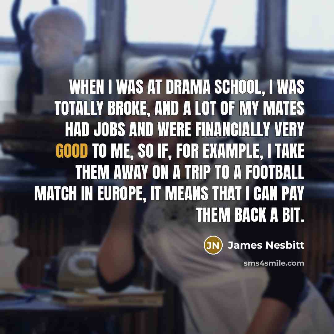 “When I was at drama school, I was totally broke, and a lot of my mates had jobs and were financially very good to me, so if, for example, I take them away on a trip to a football match in Europe, it means that I can pay them back a bit.” quote by James Nesbitt