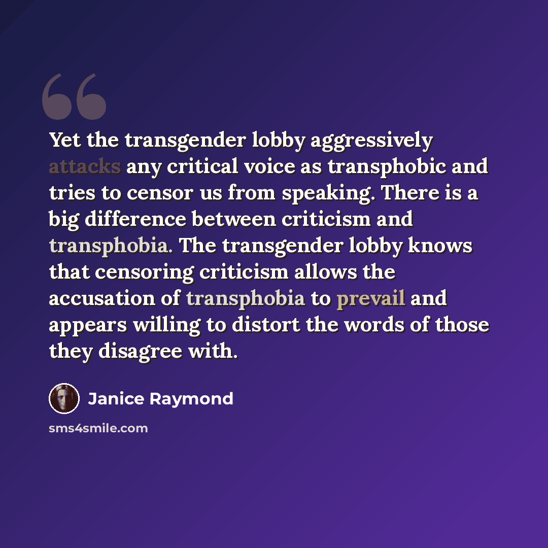 “Yet the transgender lobby aggressively attacks any critical voice as transphobic and tries to censor us from speaking. There is a big difference between criticism and transphobia. The transgender lobby knows that censoring criticism allows the accusation of transphobia to prevail and appears…” quote by Janice Raymond