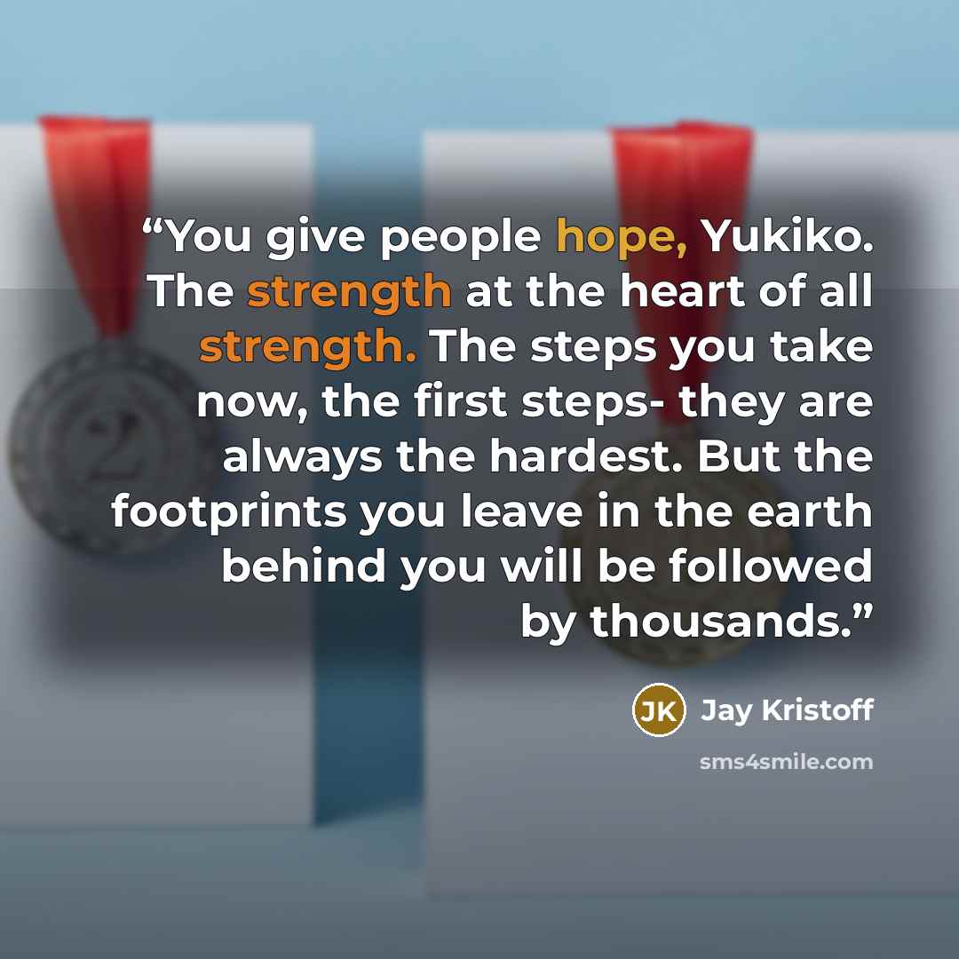 “You give people hope, Yukiko. The strength at the heart of all strength. The steps you take now, the first steps- they are always the hardest. But the footprints you leave in the earth behind you will be followed by thousands.” quote by Jay Kristoff