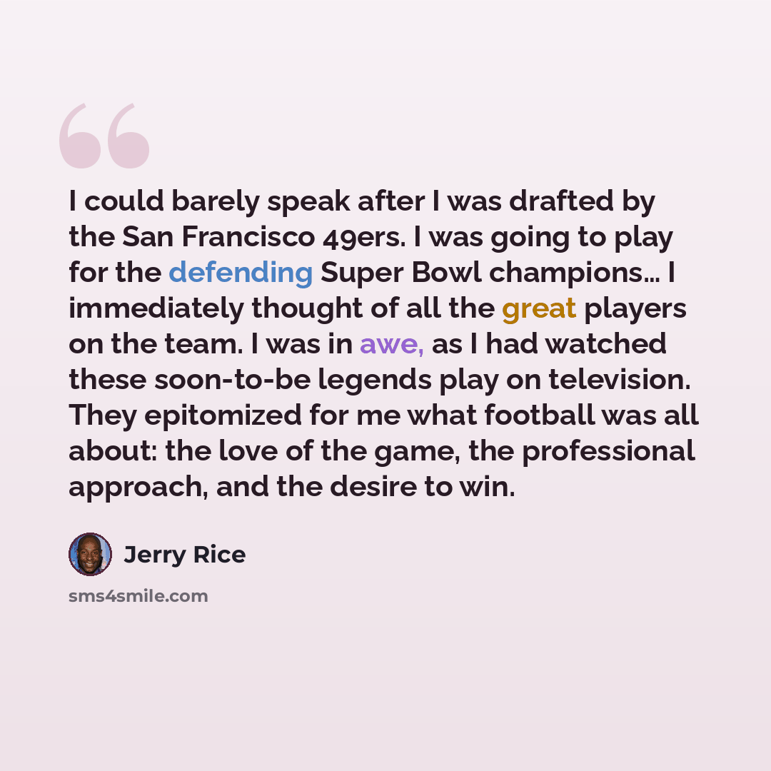 “I could barely speak after I was drafted by the San Francisco 49ers. I was going to play for the defending Super Bowl champions… I immediately thought of all the great players on the team. I was in awe, as I had watched these soon-to-be legends play on television. They epitomized for me what…” quote by Jerry Rice