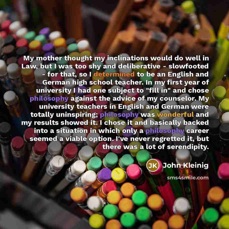 “My mother thought my inclinations would do well in Law, but I was too shy and deliberative - slowfooted - for that, so I determined to be an English and German high school teacher. In my first year of university I had one subject to "fill in" and chose philosophy against the advice of my…” quote by John Kleinig