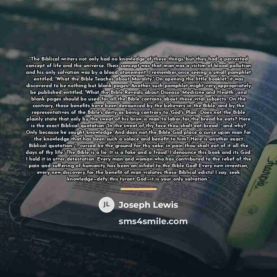 “The Biblical writers not only had no knowledge of these things, but they had a perverted concept of life and the universe. Their concept was that man was a victim of blood pollution and his only salvation was by a blood atonement. I remember once seeing a small pamphlet entitled, 'What the Bible…” quote by Joseph Lewis