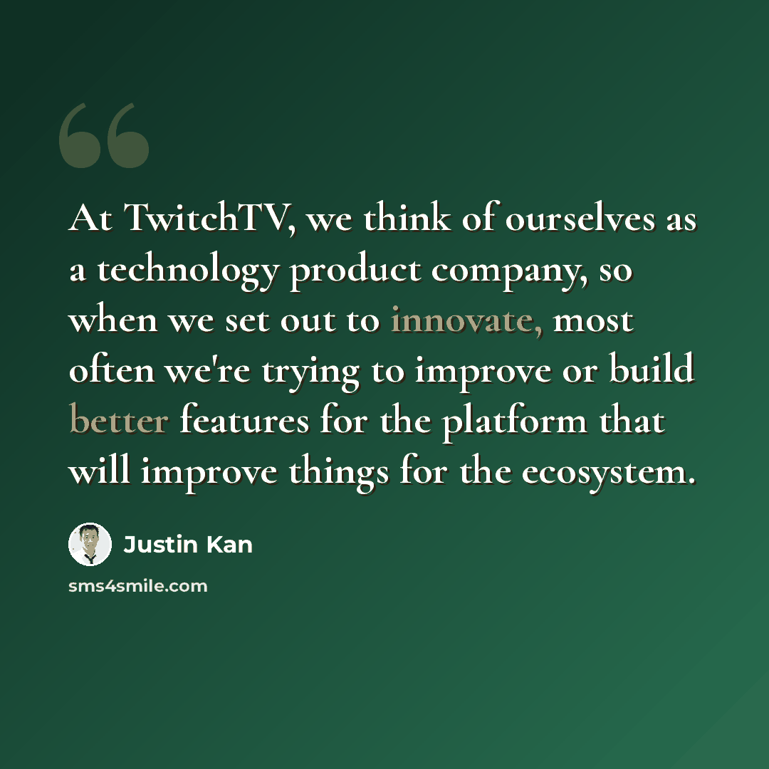 “At TwitchTV, we think of ourselves as a technology product company, so when we set out to innovate, most often we're trying to improve or build better features for the platform that will improve things for the ecosystem.” quote by Justin Kan