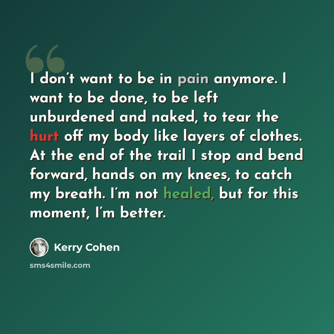 “I don’t want to be in pain anymore. I want to be done, to be left unburdened and naked, to tear the hurt off my body like layers of clothes. At the end of the trail I stop and bend forward, hands on my knees, to catch my breath. I’m not healed, but for this moment, I’m better.” quote by Kerry Cohen