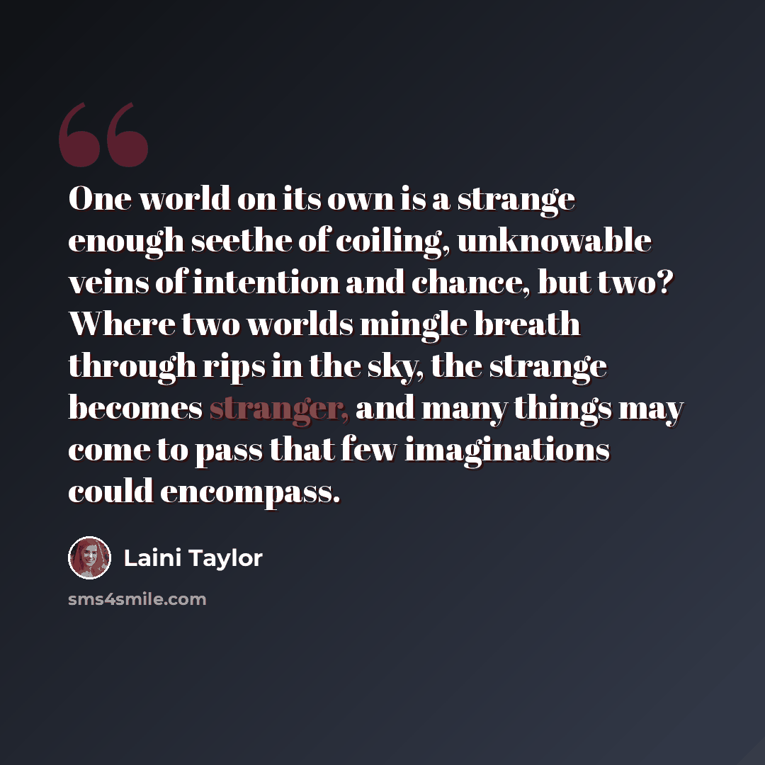 “One world on its own is a strange enough seethe of coiling, unknowable veins of intention and chance, but two? Where two worlds mingle breath through rips in the sky, the strange becomes stranger, and many things may come to pass that few imaginations could encompass.” quote by Laini Taylor