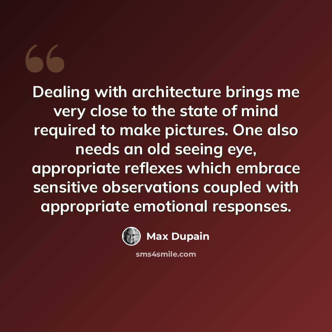 “Dealing with architecture brings me very close to the state of mind required to make pictures. One also needs an old seeing eye, appropriate reflexes which embrace sensitive observations coupled with appropriate emotional responses.” quote by Max Dupain