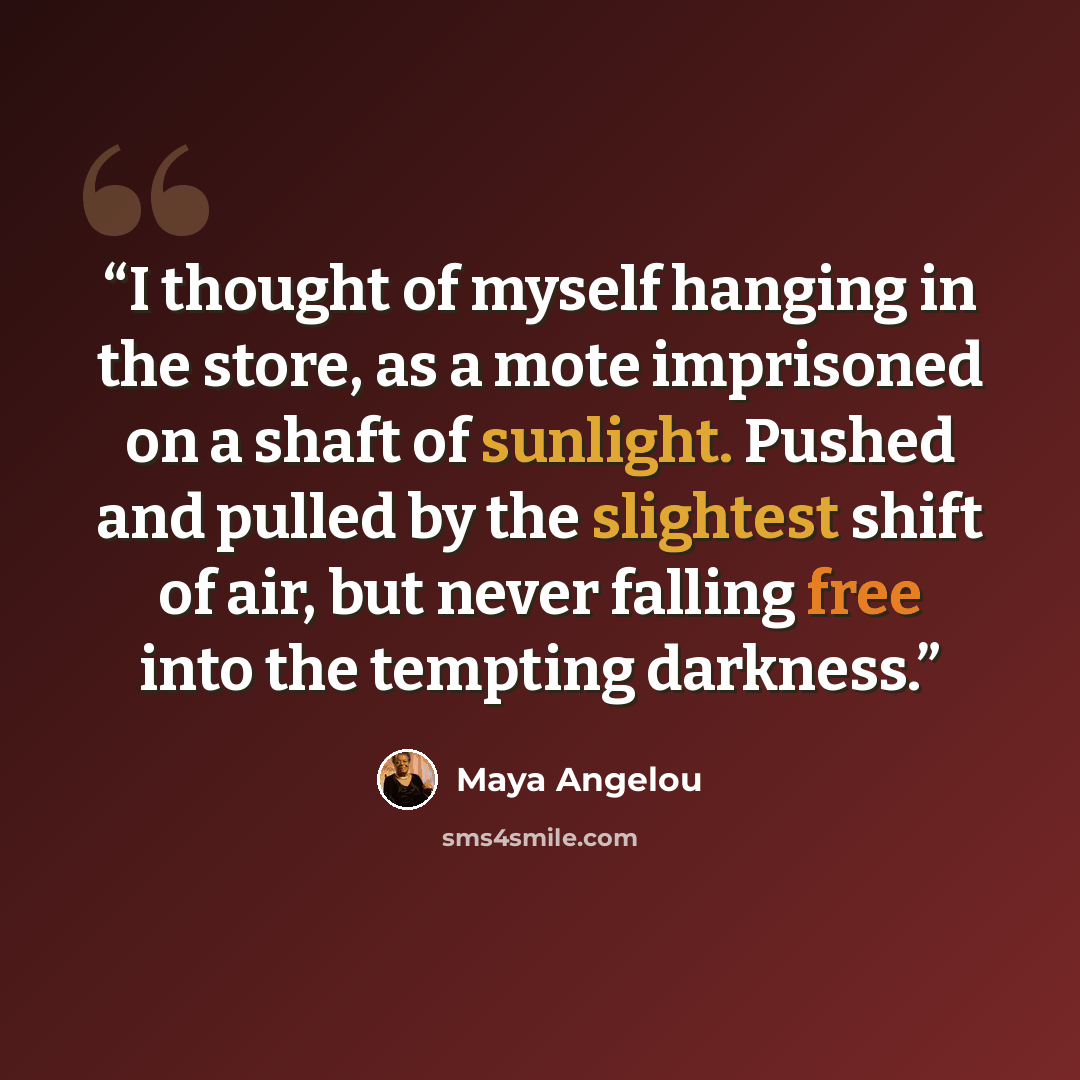 “I thought of myself hanging in the store, as a mote imprisoned on a shaft of sunlight. Pushed and pulled by the slightest shift of air, but never falling free into the tempting darkness.” quote by Maya Angelou