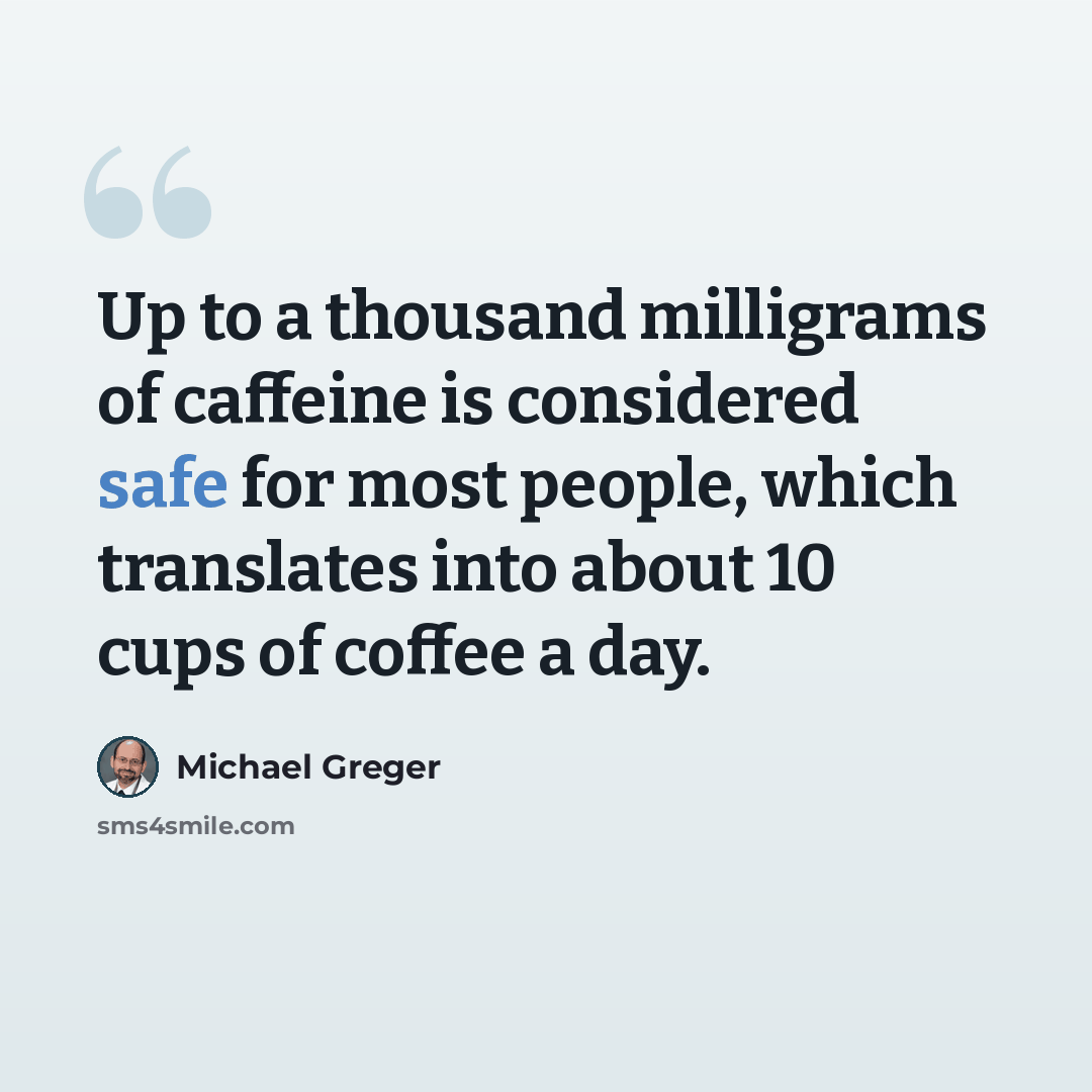 “Up to a thousand milligrams of caffeine is considered safe for most people, which translates into about 10 cups of coffee a day.” quote by Michael Greger