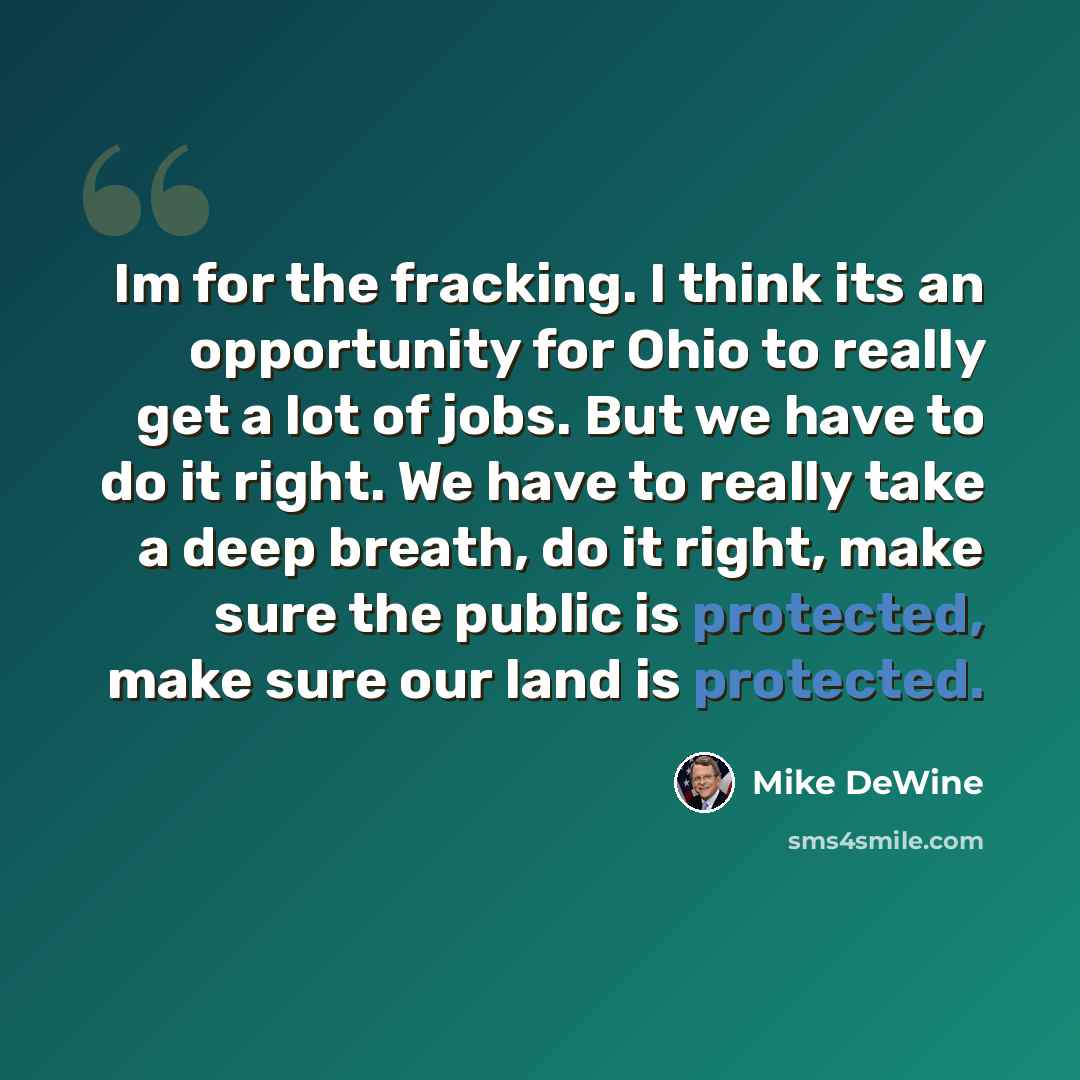 “Im for the fracking. I think its an opportunity for Ohio to really get a lot of jobs. But we have to do it right. We have to really take a deep breath, do it right, make sure the public is protected, make sure our land is protected.” quote by Mike DeWine