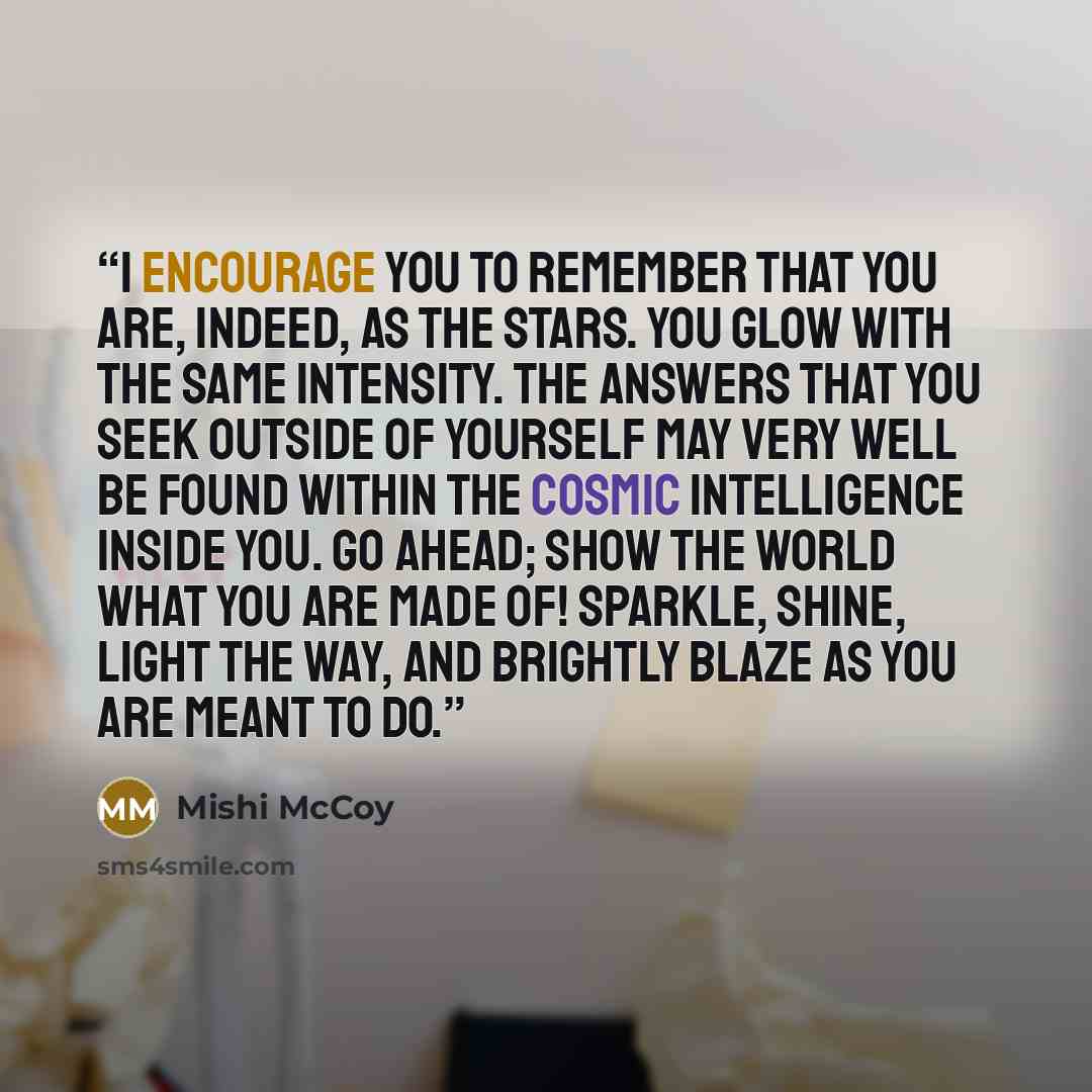 “I encourage you to remember that you are, indeed, as the stars. You glow with the same intensity. The answers that you seek outside of yourself may very well be found within the cosmic intelligence inside you. Go ahead; show the world what you are made of! Sparkle, shine, light the way, and…” quote by Mishi McCoy