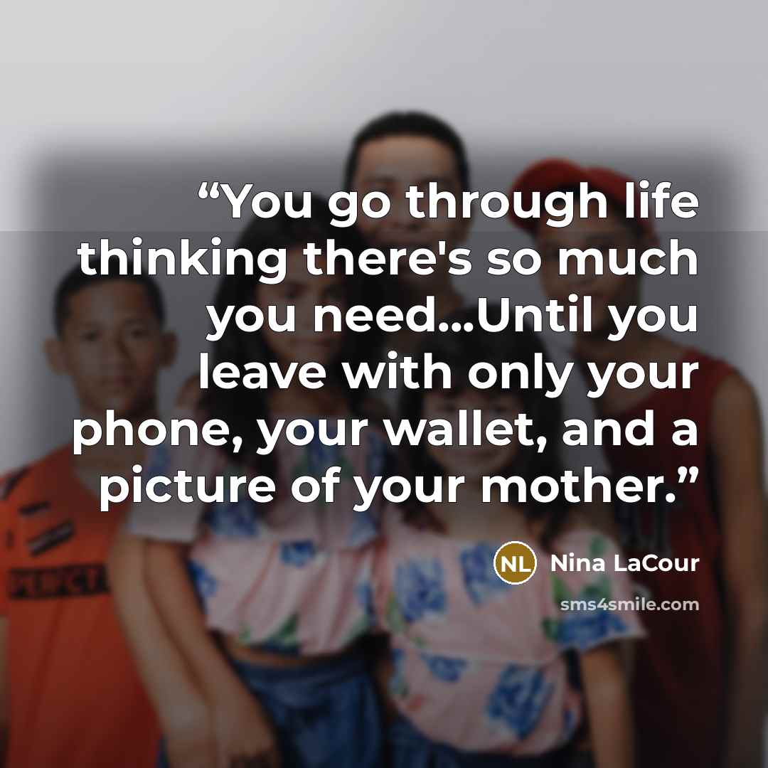 “You go through life thinking there's so much you need...Until you leave with only your phone, your wallet, and a picture of your mother.” quote by Nina LaCour
