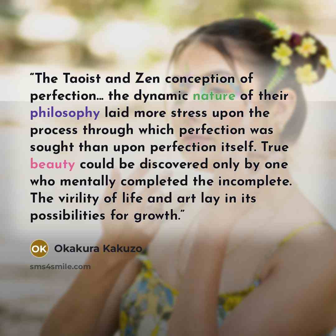 “The Taoist and Zen conception of perfection... the dynamic nature of their philosophy laid more stress upon the process through which perfection was sought than upon perfection itself. True beauty could be discovered only by one who mentally completed the incomplete. The virility of life and art…” quote by Okakura Kakuzo