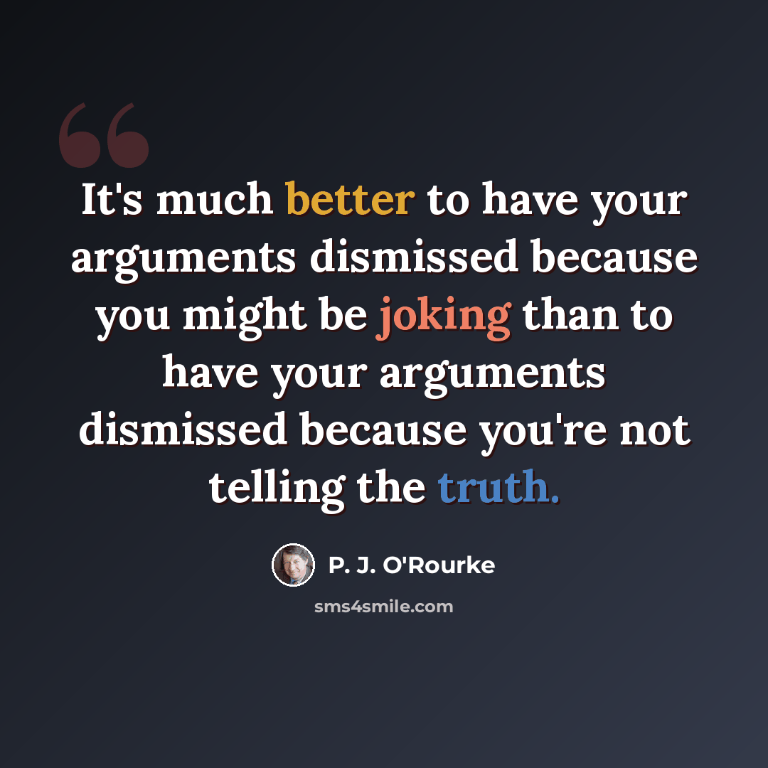 “It's much better to have your arguments dismissed because you might be joking than to have your arguments dismissed because you're not telling the truth.” quote by P. J. O'Rourke