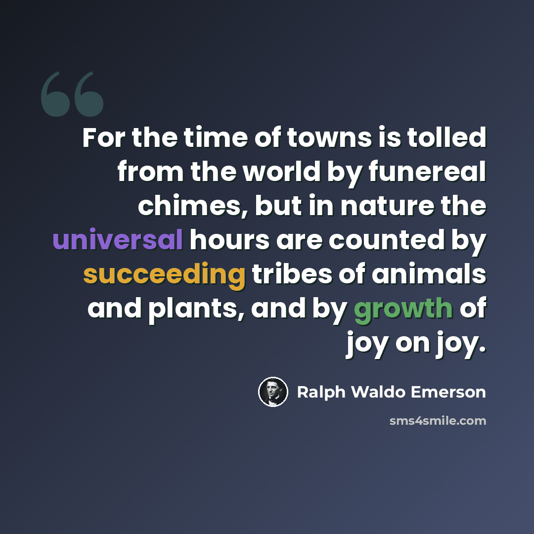 “For the time of towns is tolled from the world by funereal chimes, but in nature the universal hours are counted by succeeding tribes of animals and plants, and by growth of joy on joy.” quote by Ralph Waldo Emerson