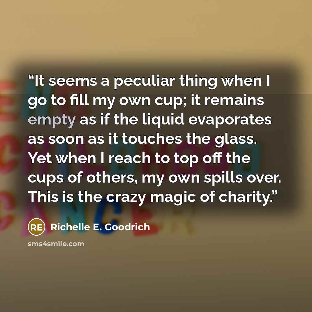 “It seems a peculiar thing when I go to fill my own cup; it remains empty as if the liquid evaporates as soon as it touches the glass. Yet when I reach to top off the cups of others, my own spills over. This is the crazy magic of charity.” quote by Richelle E. Goodrich
