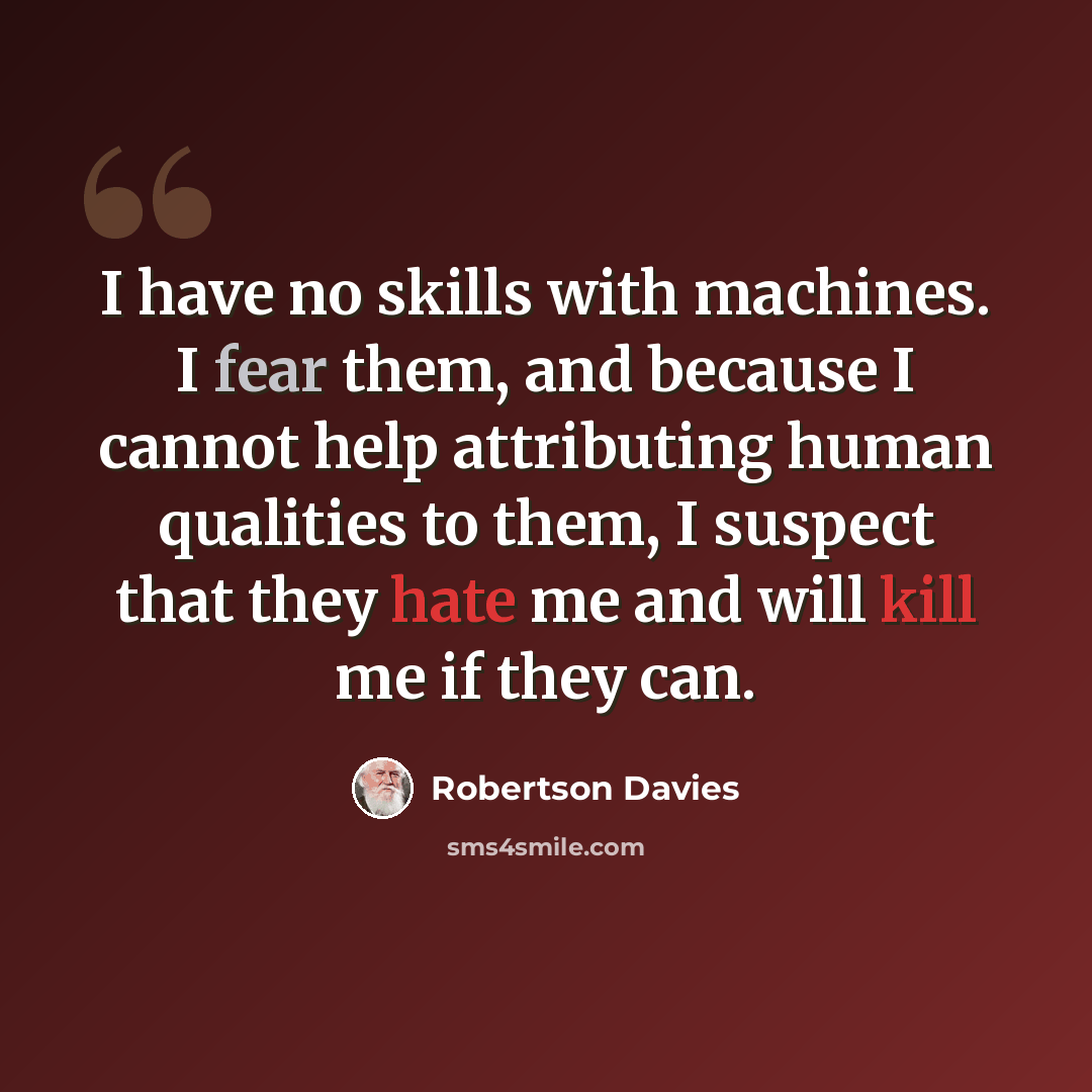 “I have no skills with machines. I fear them, and because I cannot help attributing human qualities to them, I suspect that they hate me and will kill me if they can.” quote by Robertson Davies