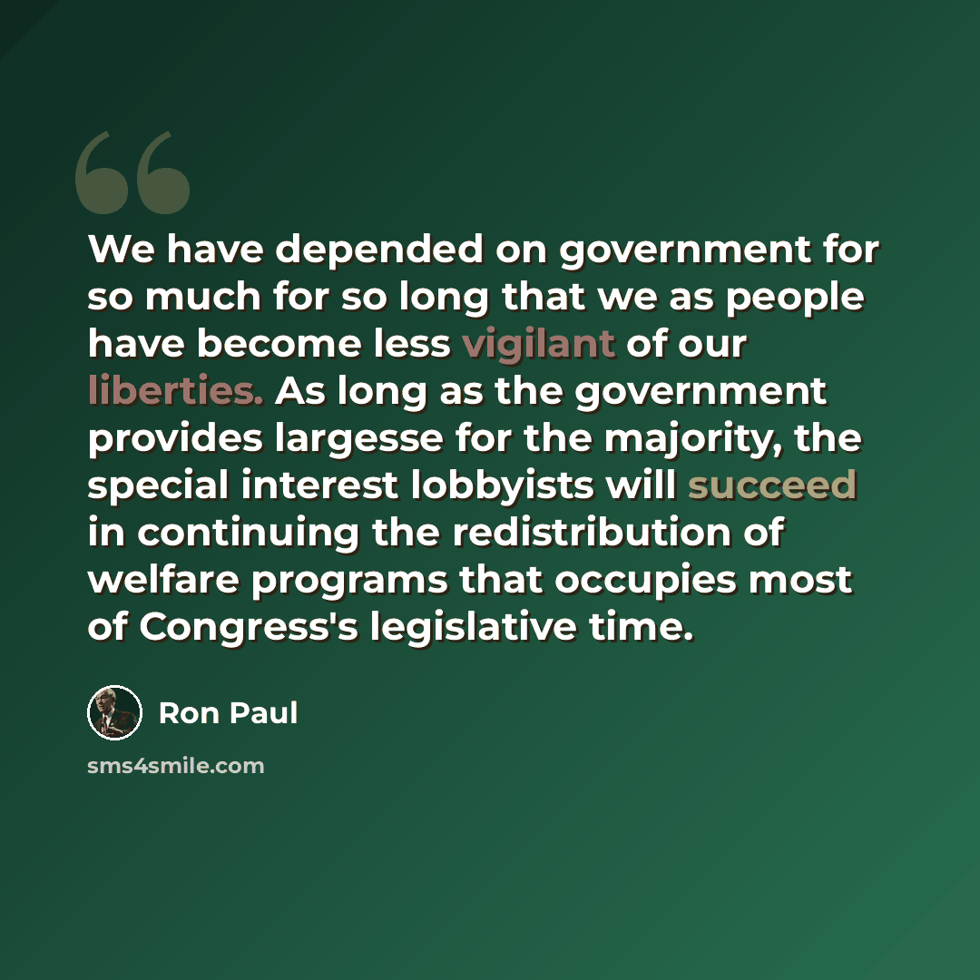 “We have depended on government for so much for so long that we as people have become less vigilant of our liberties. As long as the government provides largesse for the majority, the special interest lobbyists will succeed in continuing the redistribution of welfare programs that occupies most of…” quote by Ron Paul