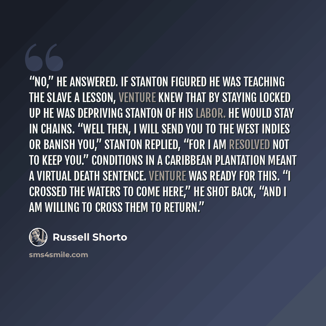 “No,” he answered. If Stanton figured he was teaching the slave a lesson, Venture knew that by staying locked up he was depriving Stanton of his labor. He would stay in chains. “Well then, I will send you to the West Indies or banish you,” Stanton replied, “for I am resolved not to keep you.”…” quote by Russell Shorto