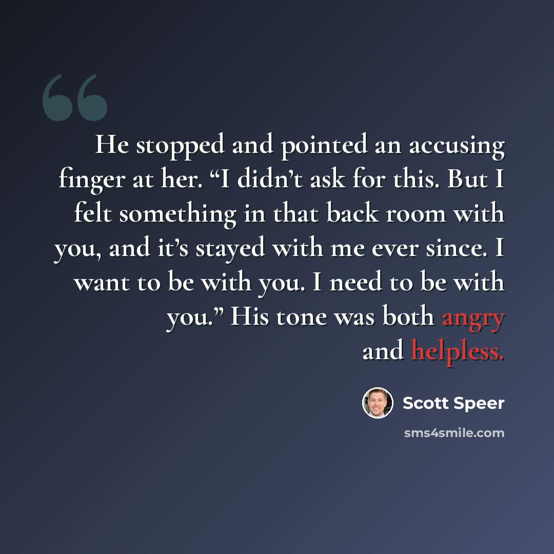 “He stopped and pointed an accusing finger at her. “I didn’t ask for this. But I felt something in that back room with you, and it’s stayed with me ever since. I want to be with you. I need to be with you.” His tone was both angry and helpless.” quote by Scott Speer