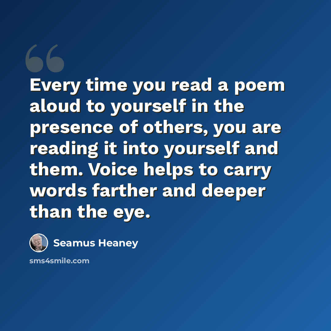 “Every time you read a poem aloud to yourself in the presence of others, you are reading it into yourself and them. Voice helps to carry words farther and deeper than the eye.” quote by Seamus Heaney