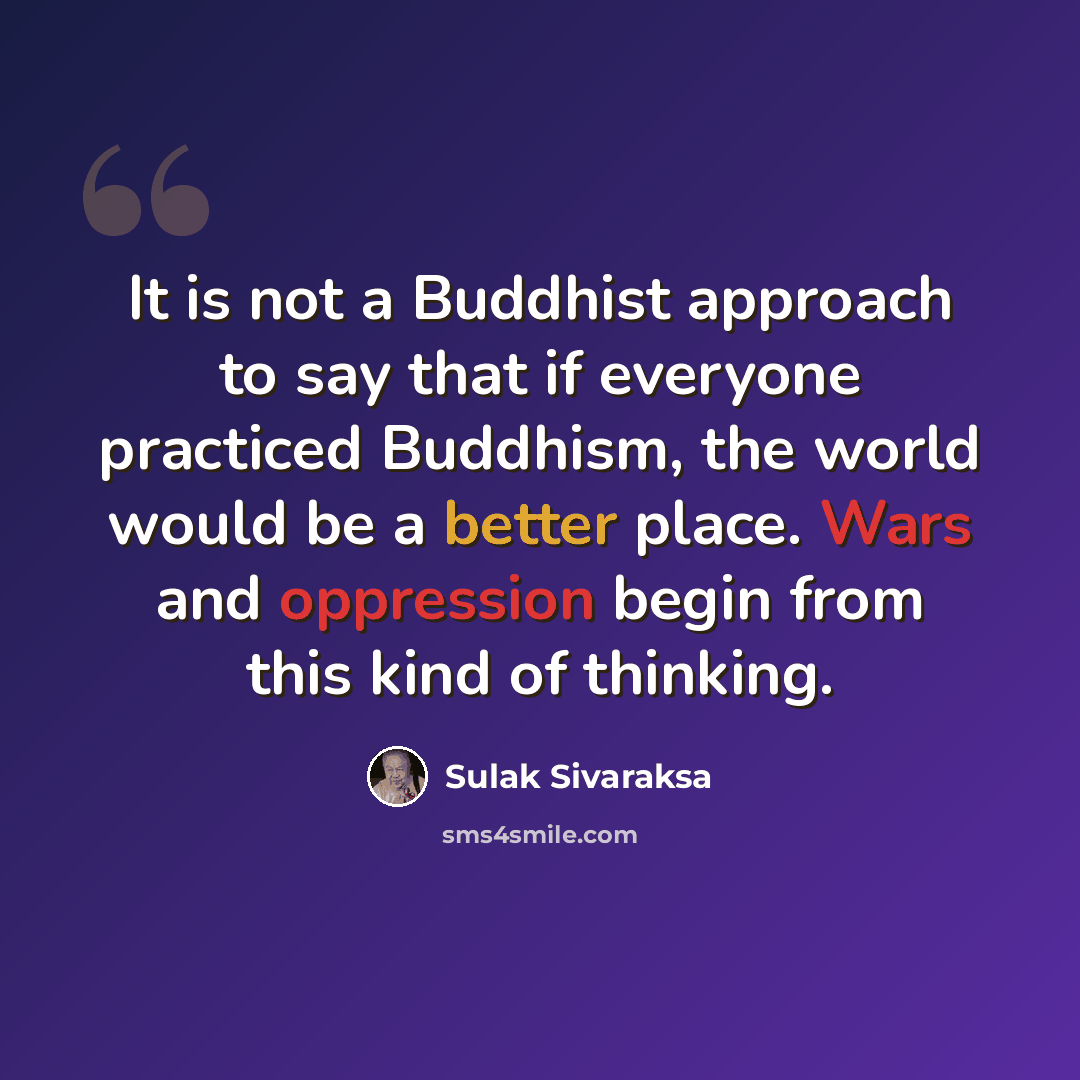“It is not a Buddhist approach to say that if everyone practiced Buddhism, the world would be a better place. Wars and oppression begin from this kind of thinking.” quote by Sulak Sivaraksa