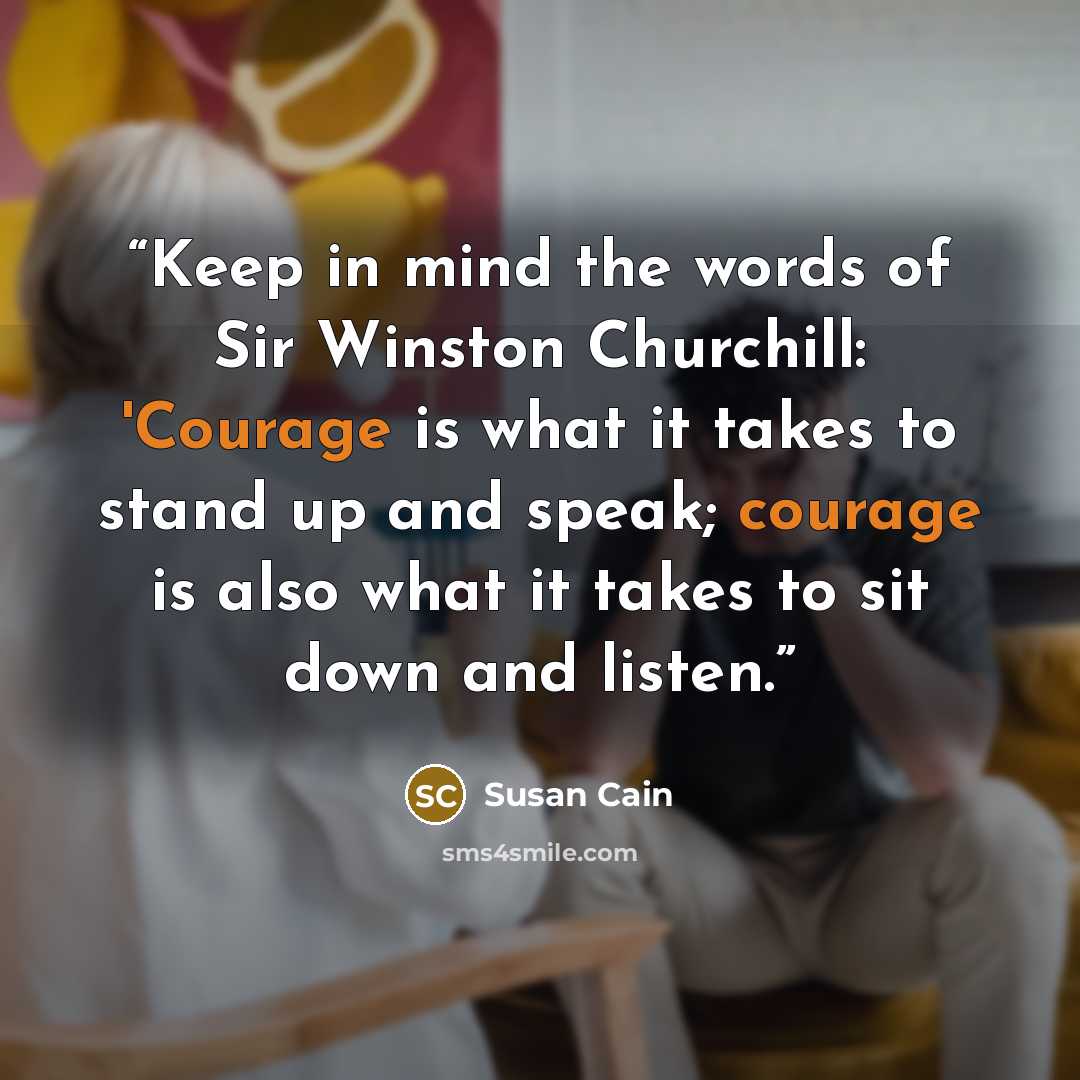 “Keep in mind the words of Sir Winston Churchill: 'Courage is what it takes to stand up and speak; courage is also what it takes to sit down and listen.” quote by Susan Cain