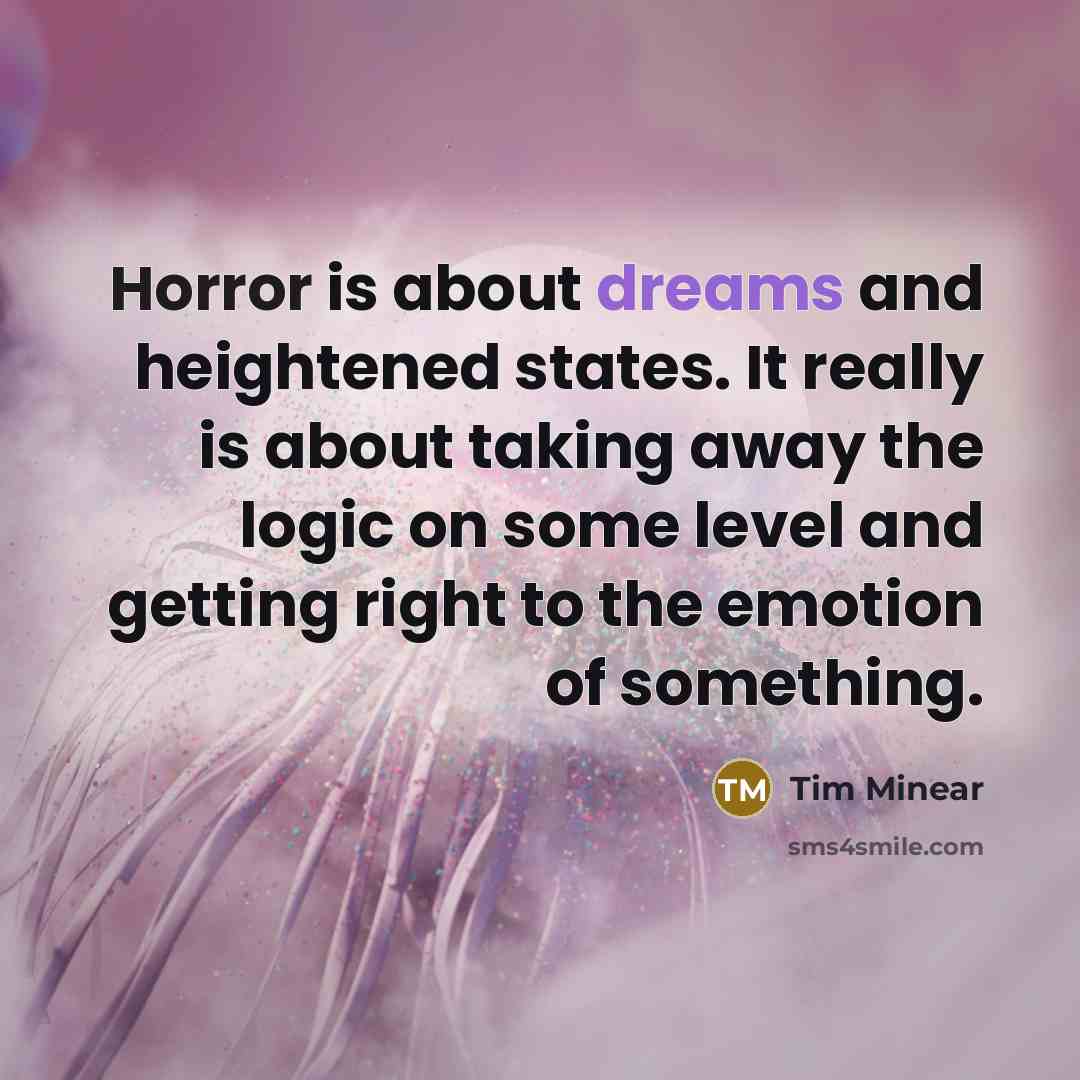 “Horror is about dreams and heightened states. It really is about taking away the logic on some level and getting right to the emotion of something.” quote by Tim Minear