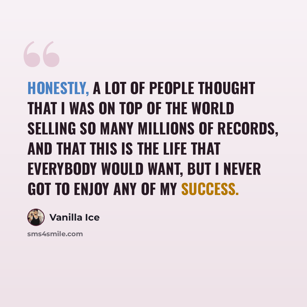 “Honestly, a lot of people thought that I was on top of the world selling so many millions of records, and that this is the life that everybody would want, but I never got to enjoy any of my success.” quote by Vanilla Ice
