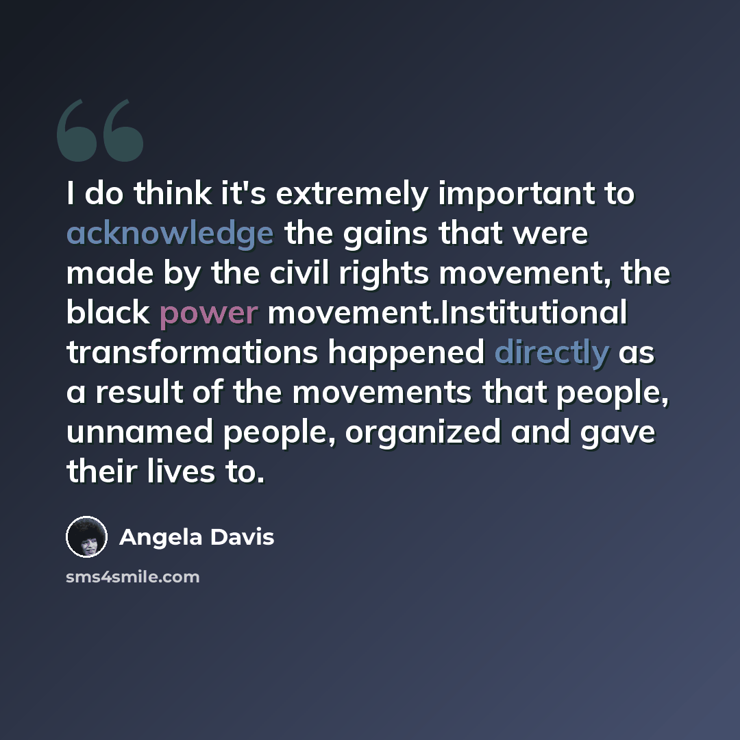 “I do think it's extremely important to acknowledge the gains that were made by the civil rights movement, the black power movement.Institutional transformations happened directly as a result of the movements that people, unnamed people, organized and gave their lives to.” quote by Angela Davis