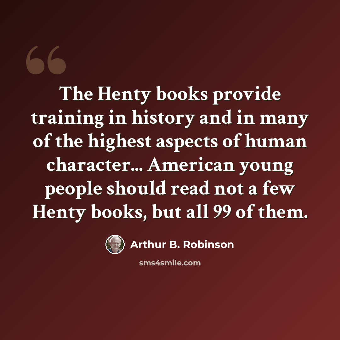 “The Henty books provide training in history and in many of the highest aspects of human character... American young people should read not a few Henty books, but all 99 of them.” quote by Arthur B. Robinson