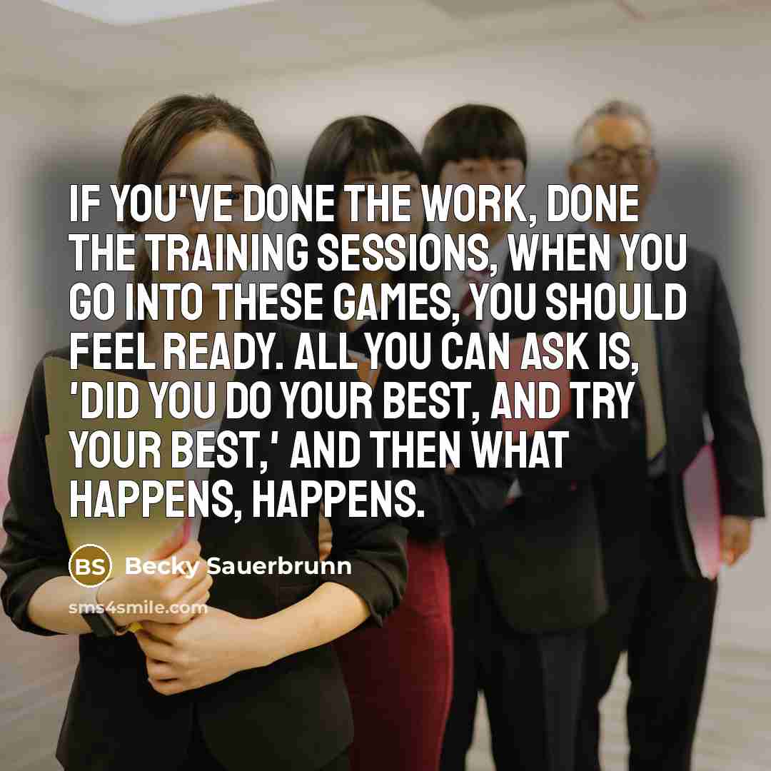 “If you've done the work, done the training sessions, when you go into these games, you should feel ready. All you can ask is, 'Did you do your best, and try your best,' and then what happens, happens.” quote by Becky Sauerbrunn