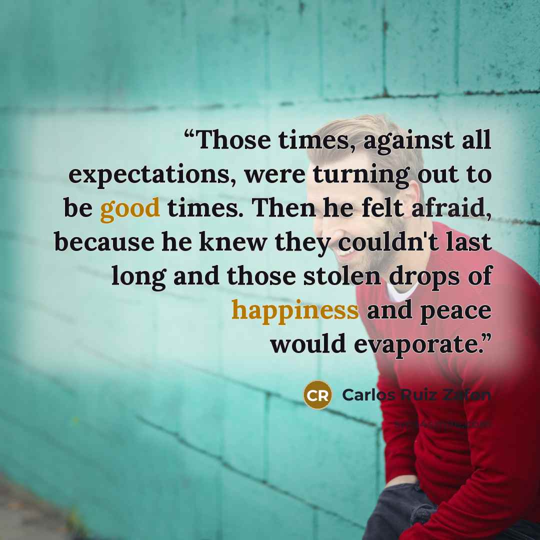 “Those times, against all expectations, were turning out to be good times. Then he felt afraid, because he knew they couldn't last long and those stolen drops of happiness and peace would evaporate.” quote by Carlos Ruiz Zafón